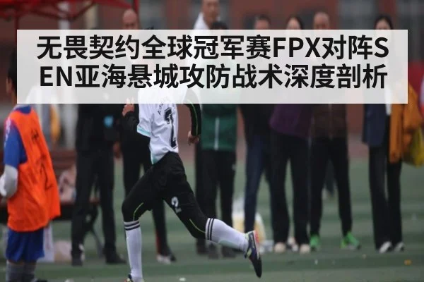 无畏契约全球冠军赛FPX对阵SEN亚海悬城攻防战术深度剖析