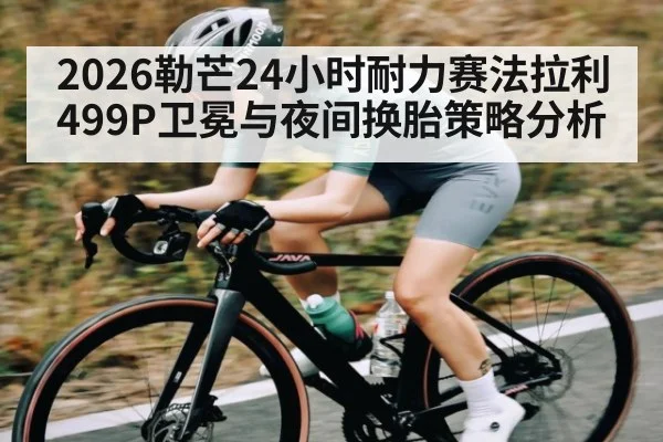 2026勒芒24小时耐力赛法拉利499P卫冕与夜间换胎策略分析