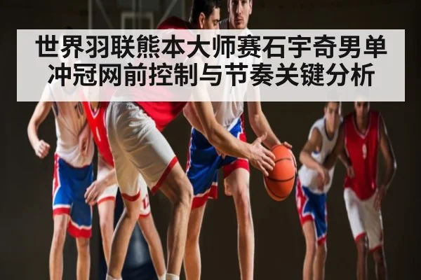 世界羽联熊本大师赛石宇奇男单冲冠网前控制与节奏关键分析